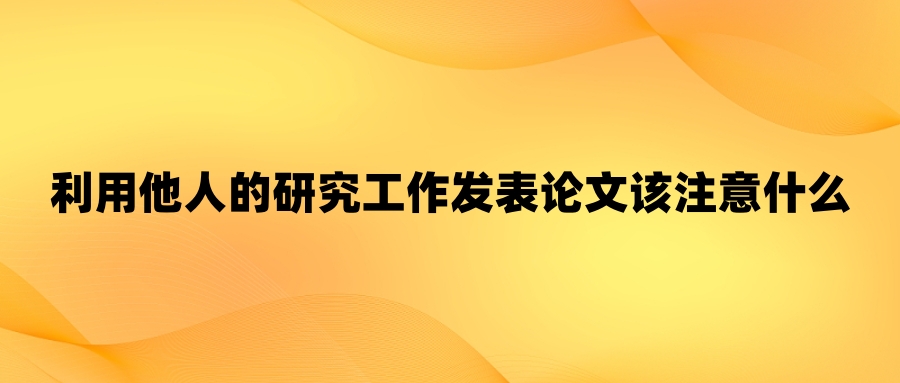 利用他人的研究工作发表论文该注意什么