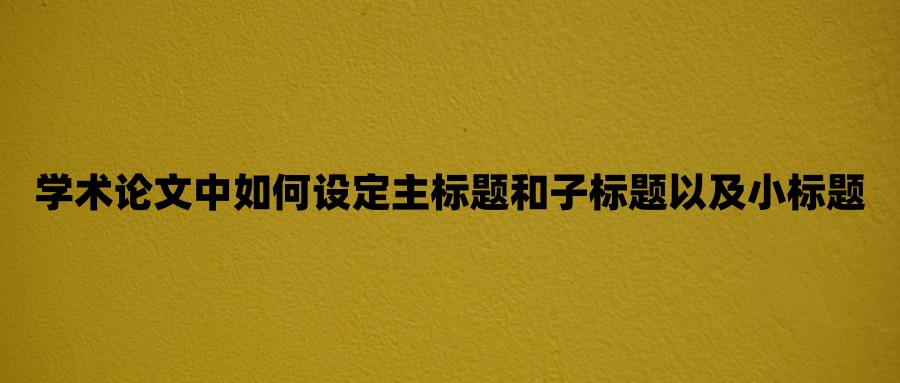 学术论文中如何设定主标题和子标题以及小标题